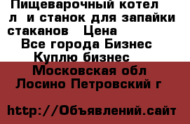 Пищеварочный котел 25 л. и станок для запайки стаканов › Цена ­ 250 000 - Все города Бизнес » Куплю бизнес   . Московская обл.,Лосино-Петровский г.